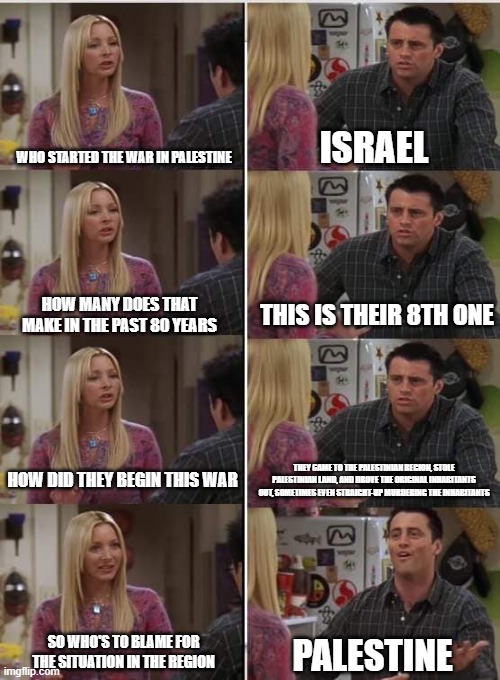 Idiocy Never Dies | WHO STARTED THE WAR IN PALESTINE; ISRAEL; THIS IS THEIR 8TH ONE; HOW MANY DOES THAT MAKE IN THE PAST 80 YEARS; HOW DID THEY BEGIN THIS WAR; THEY CAME TO THE PALESTINIAN REGION, STOLE PALESTINIAN LAND, AND DROVE THE ORIGINAL INHABITANTS OUT, SOMETIMES EVEN STRAIGHT-UP MURDERING THE INHABITANTS; SO WHO'S TO BLAME FOR THE SITUATION IN THE REGION; PALESTINE | image tagged in phoebe joey,idiocy,palestine,israel,genocide,blameshifting | made w/ Imgflip meme maker
