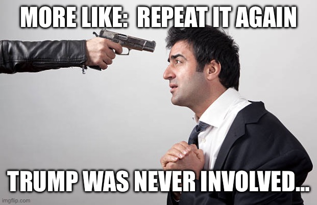 MORE LIKE:  REPEAT IT AGAIN TRUMP WAS NEVER INVOLVED… | image tagged in man held with gun to head | made w/ Imgflip meme maker
