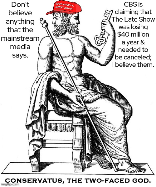Confirmation bias | Don't believe anything
that the
mainstream media
says. CBS is
claiming that
The Late Show
was losing
$40 million
a year &
needed to
be canceled;
I believe them. | image tagged in conservatus,stephen colbert,sacrifice,television tv,contradiction,cognitive dissonance | made w/ Imgflip meme maker