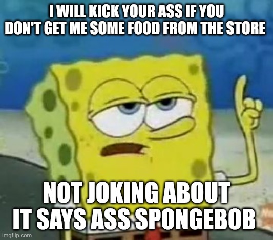 I'll Have You Know Spongebob Meme | I WILL KICK YOUR ASS IF YOU DON'T GET ME SOME FOOD FROM THE STORE; NOT JOKING ABOUT IT SAYS ASS SPONGEBOB | image tagged in memes,i'll have you know spongebob | made w/ Imgflip meme maker