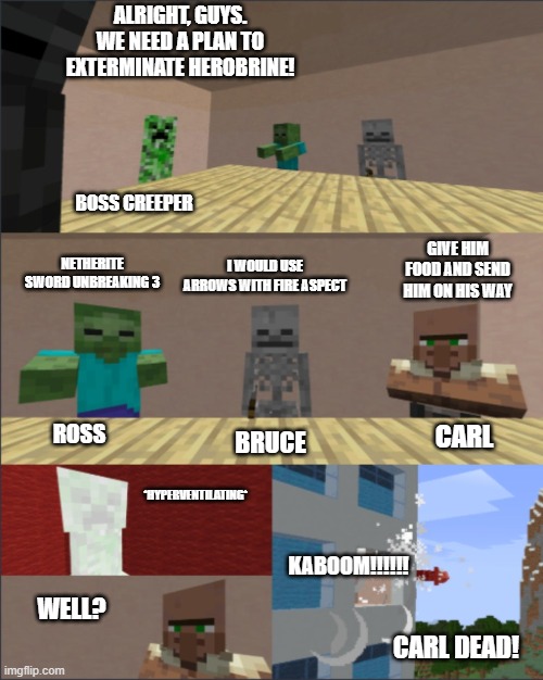 How would you do it? | ALRIGHT, GUYS. WE NEED A PLAN TO EXTERMINATE HEROBRINE! BOSS CREEPER; GIVE HIM FOOD AND SEND HIM ON HIS WAY; I WOULD USE ARROWS WITH FIRE ASPECT; NETHERITE SWORD UNBREAKING 3; ROSS; CARL; BRUCE; *HYPERVENTILATING*; KABOOM!!!!!! WELL? CARL DEAD! | image tagged in minecraft boardroom meeting | made w/ Imgflip meme maker