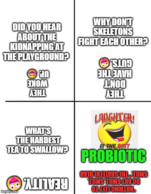Jokes, Quantity Four | WHY DON’T SKELETONS FIGHT EACH OTHER? DID YOU HEAR ABOUT THE KIDNAPPING AT THE PLAYGROUND? THEY DON’T HAVE THE GUTS.🤪; THEY WOKE UP. 😂; WHAT'S THE HARDEST
TEA TO SWALLOW? PROBIOTIC; "NOTHING LEFT TO DO BUT SMILE, SMILE, SMILE." THE GRATEFUL DEAD; REALITY.🤪 | image tagged in 4 panel comic template | made w/ Imgflip meme maker