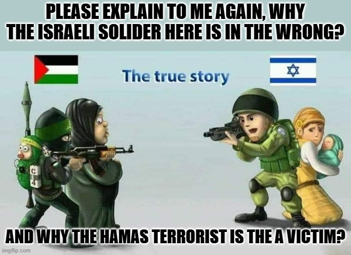 Israel vs Hamas | PLEASE EXPLAIN TO ME AGAIN, WHY THE ISRAELI SOLIDER HERE IS IN THE WRONG? AND WHY THE HAMAS TERRORIST IS THE A VICTIM? | image tagged in israel vs hamas | made w/ Imgflip meme maker
