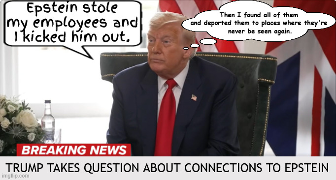 Trump in Turdbury turmoil | Epstein stole my employees and I kicked him out. Then I found all of them and deported them to places where they're
 never be seen again. TRUMP TAKES QUESTION ABOUT CONNECTIONS TO EPSTEIN | image tagged in trump in turdbury turmoil,scotland stikes back,the wuss won't even have a tankared of ale,trump lies like a sack o shit laddie | made w/ Imgflip meme maker