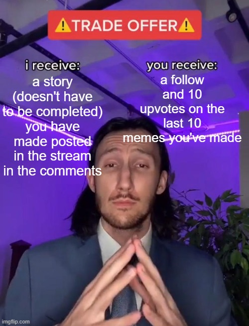 ALL CAPS!!!!!!! | a follow and 10 upvotes on the last 10 memes you've made; a story (doesn't have to be completed) you have made posted in the stream in the comments | image tagged in trade offer,please,true story,memes,funny memes,lol so funny | made w/ Imgflip meme maker
