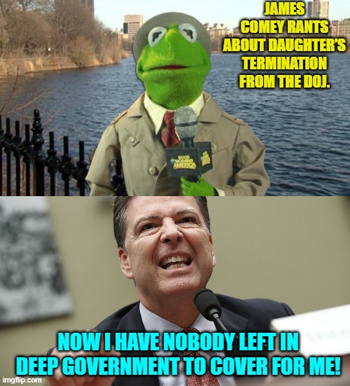 Do it goes. | JAMES COMEY RANTS ABOUT DAUGHTER’S TERMINATION FROM THE DOJ. NOW I HAVE NOBODY LEFT IN DEEP GOVERNMENT TO COVER FOR ME! | image tagged in kermit news report | made w/ Imgflip meme maker