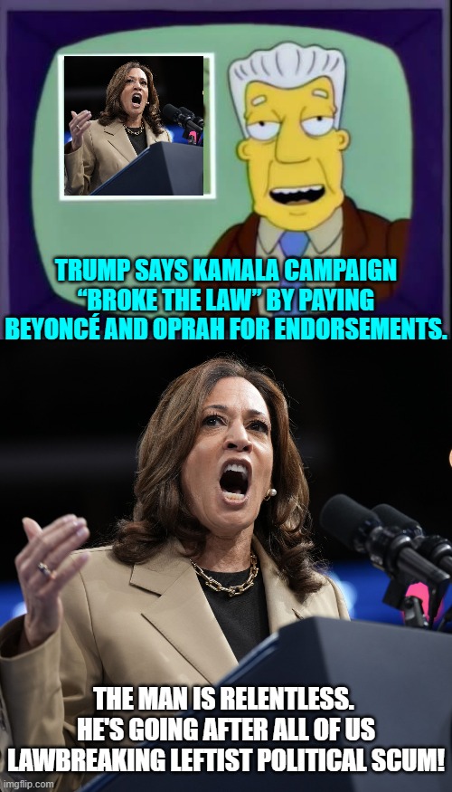 One elite scumbag at a time. | TRUMP SAYS KAMALA CAMPAIGN “BROKE THE LAW” BY PAYING BEYONCÉ AND OPRAH FOR ENDORSEMENTS. THE MAN IS RELENTLESS.  HE'S GOING AFTER ALL OF US LAWBREAKING LEFTIST POLITICAL SCUM! | image tagged in i for one welcome our new overlords | made w/ Imgflip meme maker