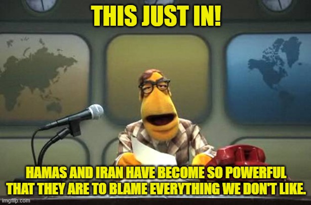 Muppet News Flash | THIS JUST IN! HAMAS AND IRAN HAVE BECOME SO POWERFUL THAT THEY ARE TO BLAME EVERYTHING WE DON'T LIKE. | image tagged in muppet news flash | made w/ Imgflip meme maker