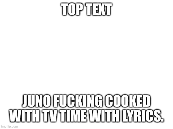 TOP TEXT; JUNO FUCKING COOKED WITH TV TIME WITH LYRICS. | made w/ Imgflip meme maker
