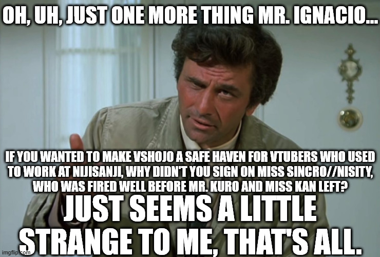 Columbo in... "Sincro//nised Swindling". | OH, UH, JUST ONE MORE THING MR. IGNACIO... IF YOU WANTED TO MAKE VSHOJO A SAFE HAVEN FOR VTUBERS WHO USED
TO WORK AT NIJISANJI, WHY DIDN'T YOU SIGN ON MISS SINCRO//NISITY,
WHO WAS FIRED WELL BEFORE MR. KURO AND MISS KAN LEFT? JUST SEEMS A LITTLE STRANGE TO ME, THAT'S ALL. | image tagged in columbo,vshojo,nijisanji,vtuber | made w/ Imgflip meme maker