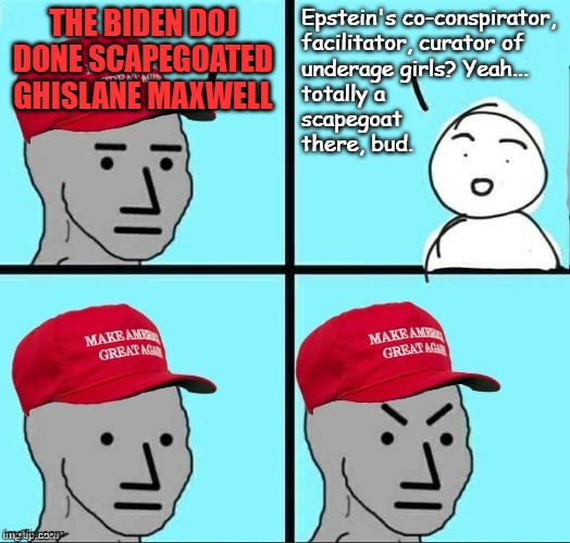 If MAGAts aren't gullible and stupid, why are they parroting the "scapegoat" talking point? | THE BIDEN DOJ DONE SCAPEGOATED GHISLANE MAXWELL; Epstein's co-conspirator,
facilitator, curator of
underage girls? Yeah...
totally a
scapegoat
there, bud. | image tagged in frustrated maga npc,no scapegoat about it,she did it,morons | made w/ Imgflip meme maker