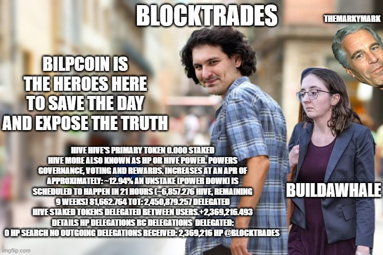 Distracted SBF and Caroline Ellison | THEMARKYMARK; BLOCKTRADES; BILPCOIN IS THE HEROES HERE TO SAVE THE DAY AND EXPOSE THE TRUTH; HIVE HIVE'S PRIMARY TOKEN 0.000 STAKED HIVE MORE ALSO KNOWN AS HP OR HIVE POWER. POWERS GOVERNANCE, VOTING AND REWARDS. INCREASES AT AN APR OF APPROXIMATELY: ~12.94% AN UNSTAKE (POWER DOWN) IS SCHEDULED TO HAPPEN IN 21 HOURS (~6,857.276 HIVE, REMAINING 9 WEEKS) 81,662.764 TOT: 2,450,879.257 DELEGATED HIVE STAKED TOKENS DELEGATED BETWEEN USERS.+2,369,216.493 DETAILS HP DELEGATIONS RC DELEGATIONS  DELEGATED: 0 HP SEARCH NO OUTGOING DELEGATIONS RECEIVED: 2,369,216 HP @BLOCKTRADES; BUILDAWHALE | image tagged in distracted sbf and caroline ellison | made w/ Imgflip meme maker