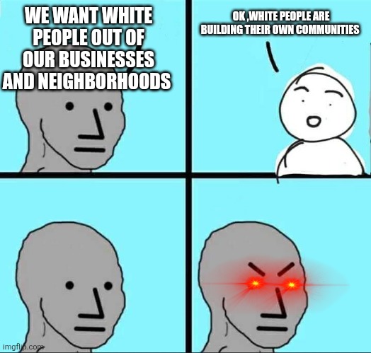 NPC Meme | WE WANT WHITE PEOPLE OUT OF OUR BUSINESSES AND NEIGHBORHOODS; OK ,WHITE PEOPLE ARE BUILDING THEIR OWN COMMUNITIES | image tagged in npc meme,funny memes | made w/ Imgflip meme maker