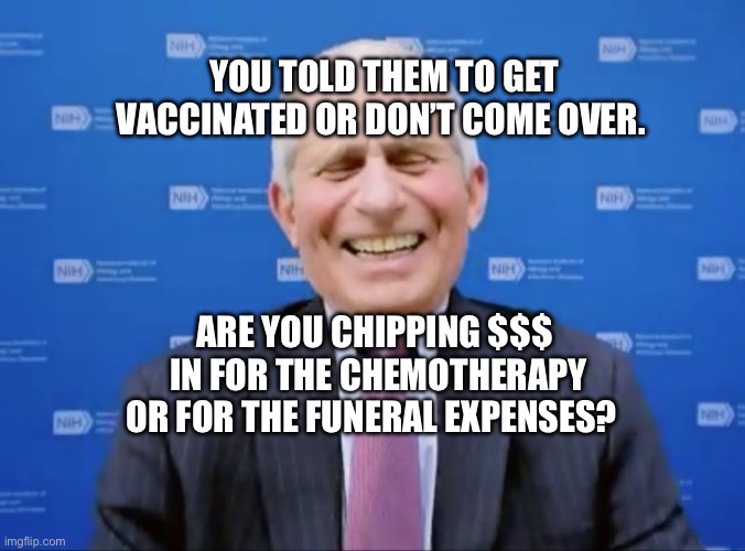 Fauci laughs at the suckers | YOU TOLD THEM TO GET VACCINATED OR DON’T COME OVER. ARE YOU CHIPPING $$$  IN FOR THE CHEMOTHERAPY OR FOR THE FUNERAL EXPENSES? | image tagged in fauci laughs at the suckers | made w/ Imgflip meme maker