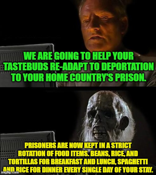 I'll Just Wait Here | WE ARE GOING TO HELP YOUR TASTEBUDS RE-ADAPT TO DEPORTATION TO YOUR HOME COUNTRY'S PRISON. PRISONERS ARE NOW KEPT IN A STRICT ROTATION OF FOOD ITEMS. BEANS, RICE, AND TORTILLAS FOR BREAKFAST AND LUNCH, SPAGHETTI AND RICE FOR DINNER EVERY SINGLE DAY OF YOUR STAY. | image tagged in memes,i'll just wait here | made w/ Imgflip meme maker