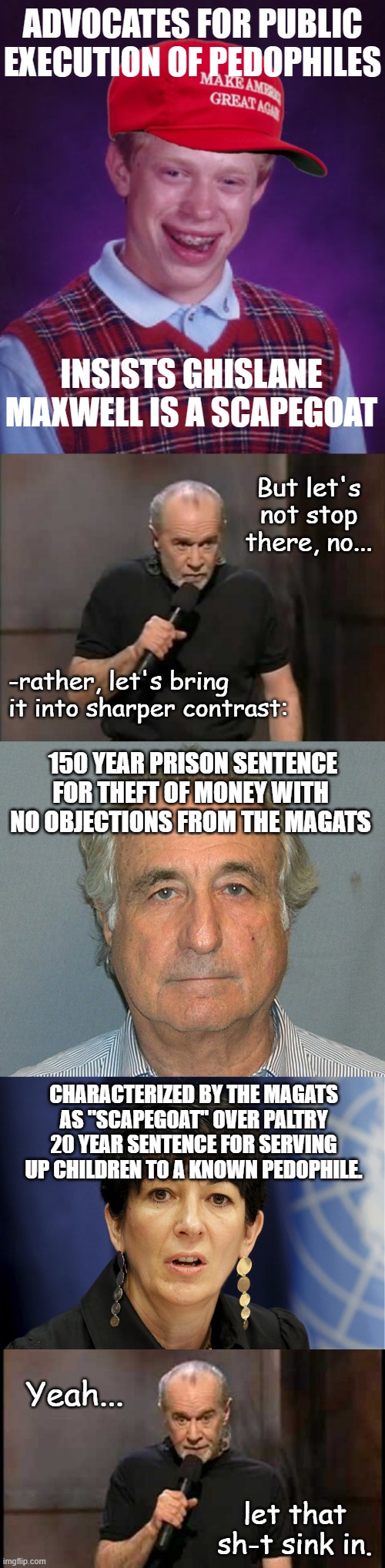 If you're playing apologetics for a known pedophile's convicted concigliere because they're connected to Dear Leader... | ADVOCATES FOR PUBLIC EXECUTION OF PEDOPHILES; INSISTS GHISLANE MAXWELL IS A SCAPEGOAT; But let's not stop there, no... -rather, let's bring
it into sharper contrast:; 150 YEAR PRISON SENTENCE FOR THEFT OF MONEY WITH NO OBJECTIONS FROM THE MAGATS; CHARACTERIZED BY THE MAGATS AS "SCAPEGOAT" OVER PALTRY 20 YEAR SENTENCE FOR SERVING UP CHILDREN TO A KNOWN PEDOPHILE. Yeah... let that sh-t sink in. | image tagged in carlin,bernie madoff,ghislane maxwell,congratulations,you're in a cult | made w/ Imgflip meme maker