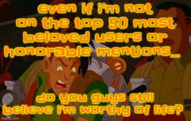mortified. | even if i'm not on the top 50 most beloved users or honorable mentions... do you guys still believe i'm worthy of life? | image tagged in mortified | made w/ Imgflip meme maker
