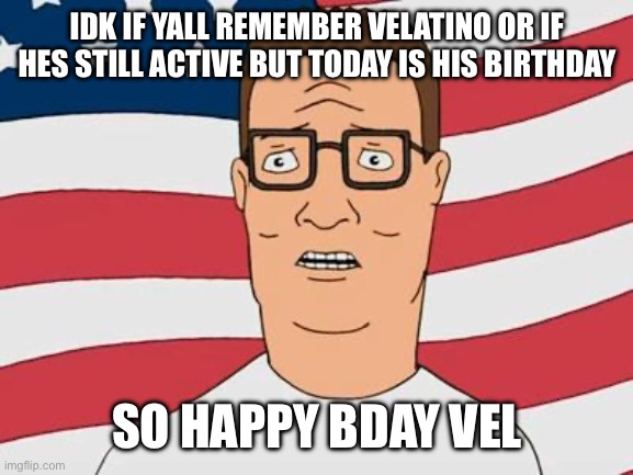 American Hank Hill | IDK IF YALL REMEMBER VELATINO OR IF HES STILL ACTIVE BUT TODAY IS HIS BIRTHDAY; SO HAPPY BDAY VEL | image tagged in american hank hill | made w/ Imgflip meme maker