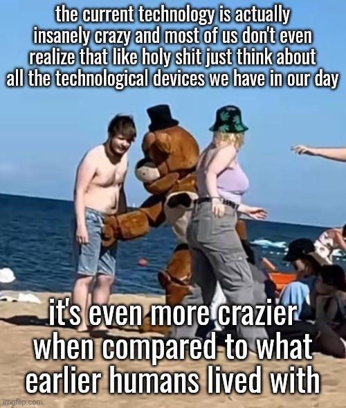 fazbeeran | the current technology is actually insanely crazy and most of us don't even realize that like holy shit just think about all the technological devices we have in our day; it's even more crazier when compared to what earlier humans lived with | image tagged in fazbeeran | made w/ Imgflip meme maker