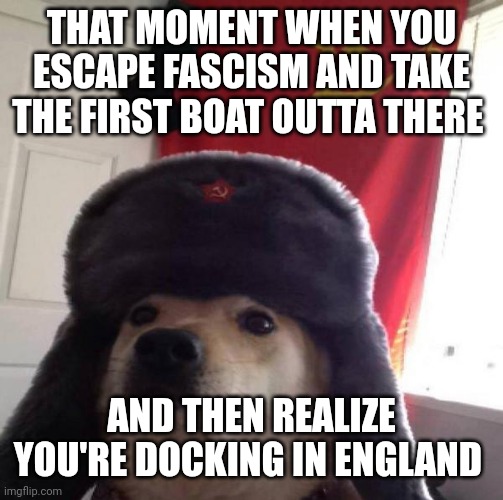 Russian Doge | THAT MOMENT WHEN YOU ESCAPE FASCISM AND TAKE THE FIRST BOAT OUTTA THERE; AND THEN REALIZE YOU'RE DOCKING IN ENGLAND | image tagged in russian doge | made w/ Imgflip meme maker