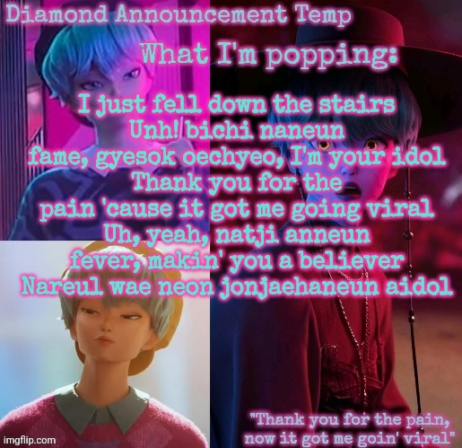 Diamond's Baby Saja Temp | I just fell down the stairs
Unh! bichi naneun fame, gyesok oechyeo, I'm your idol
Thank you for the pain 'cause it got me going viral
Uh, yeah, natji anneun fever, makin' you a believer
Nareul wae neon jonjaehaneun aidol | image tagged in diamond's baby saja temp | made w/ Imgflip meme maker