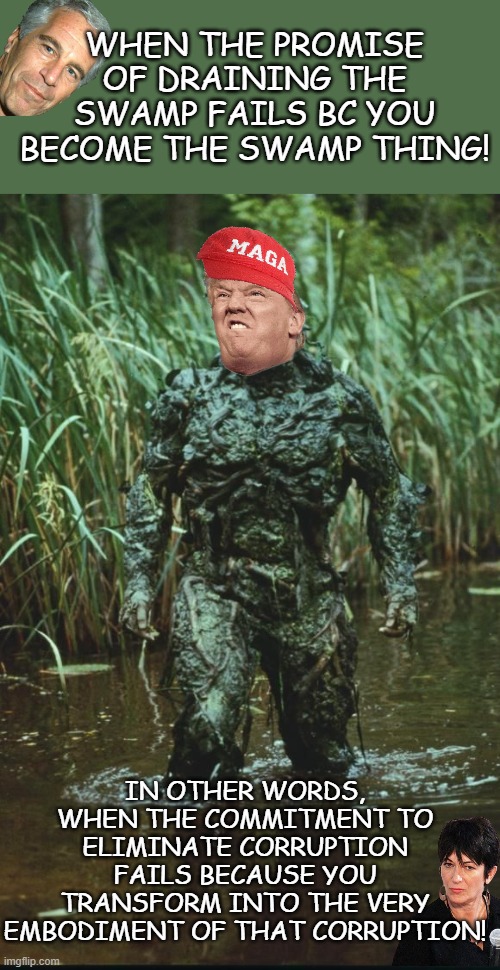 Trump Promised To 'Drain the Swamp,' but is doing the Opposite. | WHEN THE PROMISE OF DRAINING THE SWAMP FAILS BC YOU BECOME THE SWAMP THING! IN OTHER WORDS, WHEN THE COMMITMENT TO ELIMINATE CORRUPTION FAILS BECAUSE YOU TRANSFORM INTO THE VERY EMBODIMENT OF THAT CORRUPTION! | image tagged in swamp thing,political meme,maga,epstein,maxwell | made w/ Imgflip meme maker