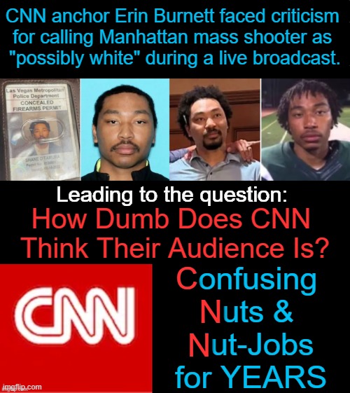 Does Shane Tamura appear to be 'white' OR was it 'wishful thinking'? | CNN anchor Erin Burnett faced criticism 
for calling Manhattan mass shooter as 
"possibly white" during a live broadcast. Leading to the question:; How Dumb Does CNN 
Think Their Audience Is? Confusing 
Nuts & 
Nut-Jobs
for YEARS; C; N; N | image tagged in cnn,commie news network,media lies,haters gonna hate,political humor,double standards | made w/ Imgflip meme maker