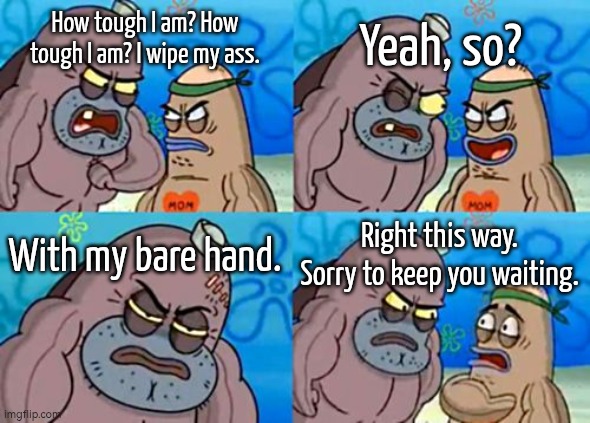 Crazy sh*t. | Yeah, so? How tough I am? How tough I am? I wipe my ass. With my bare hand. Right this way. Sorry to keep you waiting. | image tagged in memes,how tough are you,wipe,ass | made w/ Imgflip meme maker