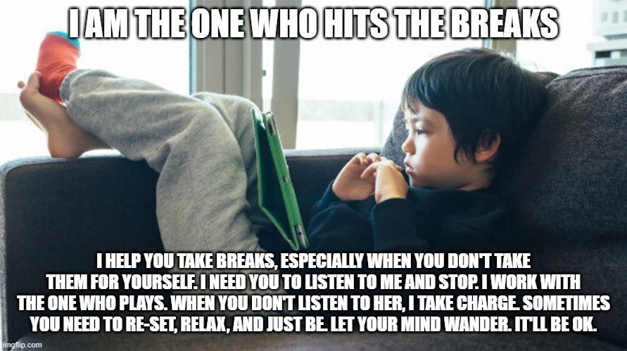 I AM THE ONE WHO HITS THE BREAKS; I HELP YOU TAKE BREAKS, ESPECIALLY WHEN YOU DON'T TAKE THEM FOR YOURSELF. I NEED YOU TO LISTEN TO ME AND STOP. I WORK WITH THE ONE WHO PLAYS. WHEN YOU DON'T LISTEN TO HER, I TAKE CHARGE. SOMETIMES YOU NEED TO RE-SET, RELAX, AND JUST BE. LET YOUR MIND WANDER. IT'LL BE OK. | image tagged in lazy,self-care | made w/ Imgflip meme maker