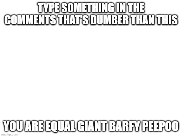TYPE SOMETHING IN THE COMMENTS THAT'S DUMBER THAN THIS; YOU ARE EQUAL GIANT BARFY PEEPOO | made w/ Imgflip meme maker