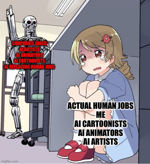 As an aspiring cartoonist, words cannot describe how much I am appalled by the evil AI that's taking over the internet | CORPORATE GREED
AI ARTISTS
AI ANIMATORS
AI CARTOONISTS
AI REPLACING HUMAN JOBS; ACTUAL HUMAN JOBS
ME
AI CARTOONISTS
AI ANIMATORS
AI ARTISTS | image tagged in anime girl hiding from terminator | made w/ Imgflip meme maker