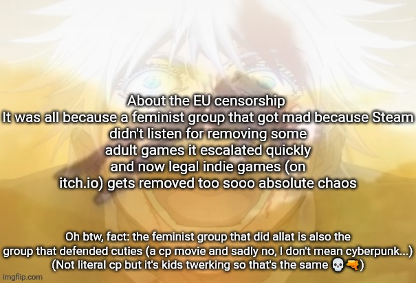 Forgot to add but I think the drama will be over quickly cuz, 4chan got involved | About the EU censorship 

It was all because a feminist group that got mad because Steam didn't listen for removing some adult games it escalated quickly and now legal indie games (on itch.io) gets removed too sooo absolute chaos; Oh btw, fact: the feminist group that did allat is also the group that defended cuties (a cp movie and sadly no, I don't mean cyberpunk...)
(Not literal cp but it's kids twerking so that's the same 💀🔫) | image tagged in mf on drugs fr | made w/ Imgflip meme maker