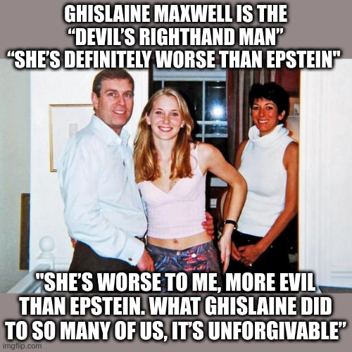 Virginia Giuffre on Ghislaine Maxwell - Why Would Trump Even Consider a Pardon? | GHISLAINE MAXWELL IS THE “DEVIL’S RIGHTHAND MAN”
“SHE’S DEFINITELY WORSE THAN EPSTEIN"; "SHE’S WORSE TO ME, MORE EVIL THAN EPSTEIN. WHAT GHISLAINE DID TO SO MANY OF US, IT’S UNFORGIVABLE” | made w/ Imgflip meme maker