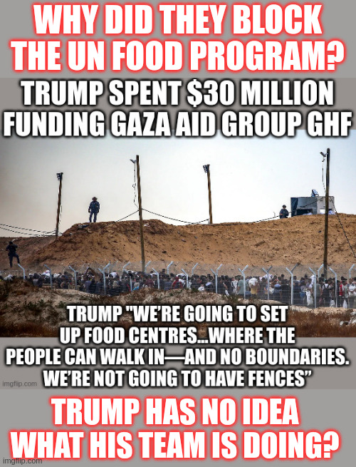 UN Food Program Blocked to Start Trump's GHF Which Shoots Starving People ... so he's starting a new one | WHY DID THEY BLOCK THE UN FOOD PROGRAM? TRUMP HAS NO IDEA WHAT HIS TEAM IS DOING? | made w/ Imgflip meme maker