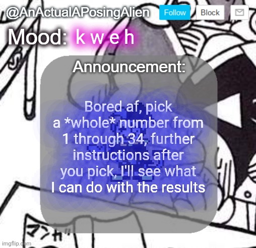 k w e h | k w e h; Bored af, pick a *whole* number from 1 through 34, further instructions after you pick, I'll see what I can do with the results | image tagged in anactualaposingalien announce template by interactionsystem | made w/ Imgflip meme maker