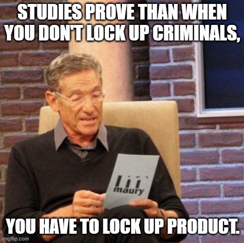 Maury Lie Detector | STUDIES PROVE THAN WHEN YOU DON'T LOCK UP CRIMINALS, YOU HAVE TO LOCK UP PRODUCT. | image tagged in memes,maury lie detector | made w/ Imgflip meme maker
