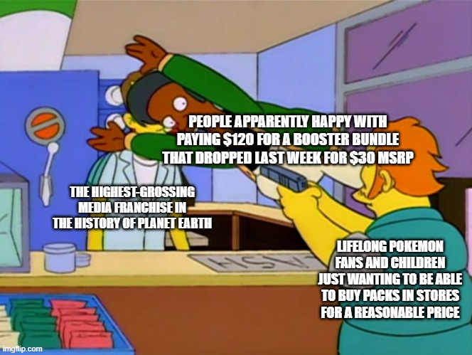 Apu takes bullet | PEOPLE APPARENTLY HAPPY WITH PAYING $120 FOR A BOOSTER BUNDLE THAT DROPPED LAST WEEK FOR $30 MSRP; THE HIGHEST-GROSSING MEDIA FRANCHISE IN THE HISTORY OF PLANET EARTH; LIFELONG POKEMON FANS AND CHILDREN JUST WANTING TO BE ABLE TO BUY PACKS IN STORES FOR A REASONABLE PRICE | image tagged in apu takes bullet | made w/ Imgflip meme maker