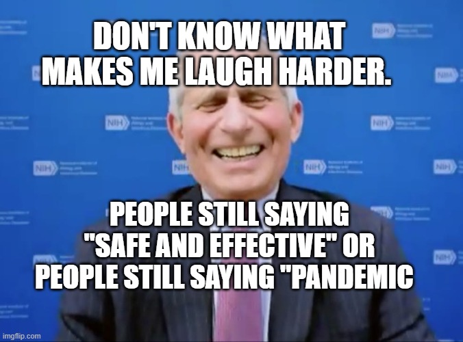 Fauci laughs at the suckers | DON'T KNOW WHAT MAKES ME LAUGH HARDER. PEOPLE STILL SAYING "SAFE AND EFFECTIVE" OR PEOPLE STILL SAYING "PANDEMIC | image tagged in fauci laughs at the suckers | made w/ Imgflip meme maker