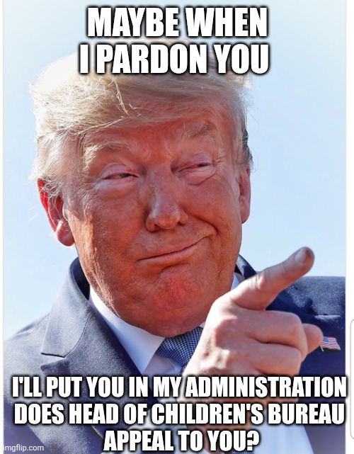 Trump pointing | MAYBE WHEN I PARDON YOU DOES HEAD OF CHILDREN'S BUREAU 

APPEAL TO YOU? I'LL PUT YOU IN MY ADMINISTRATION | image tagged in trump pointing | made w/ Imgflip meme maker