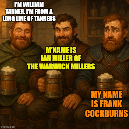 3 men in a medieval tavern | I'M WILLIAM TANNER. I'M FROM A LONG LINE OF TANNERS; M'NAME IS IAN MILLER OF THE WARWICK MILLERS; MY NAME IS FRANK COCKBURNS | image tagged in 3 men in a medieval tavern | made w/ Imgflip meme maker