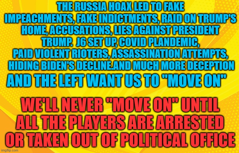 we'll never move on until | THE RUSSIA HOAX LED TO FAKE IMPEACHMENTS, FAKE INDICTMENTS, RAID ON TRUMP'S HOME, ACCUSATIONS, LIES AGAINST PRESIDENT TRUMP.  J6 SET UP, COVID PLANDEMIC, PAID VIOLENT RIOTERS, ASSASSINATION ATTEMPTS,
 HIDING BIDEN'S DECLINE.AND MUCH MORE DECEPTION; AND THE LEFT WANT US TO "MOVE ON"; WE'LL NEVER "MOVE ON" UNTIL ALL THE PLAYERS ARE ARRESTED OR TAKEN OUT OF POLITICAL OFFICE | made w/ Imgflip meme maker