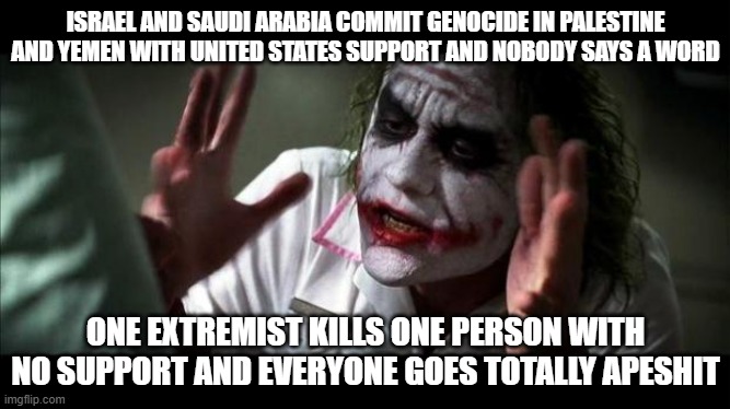 Murder Double Standard | ISRAEL AND SAUDI ARABIA COMMIT GENOCIDE IN PALESTINE AND YEMEN WITH UNITED STATES SUPPORT AND NOBODY SAYS A WORD; ONE EXTREMIST KILLS ONE PERSON WITH NO SUPPORT AND EVERYONE GOES TOTALLY APESHIT | image tagged in joker mind loss,genocide,israel,saudi arabia,palestine,yemen | made w/ Imgflip meme maker