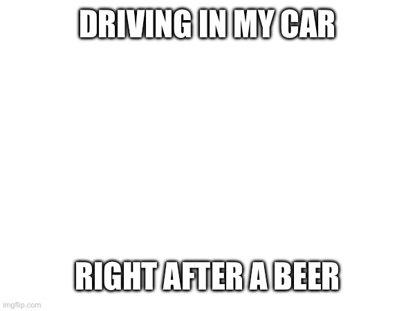 DRIVING IN MY CAR; RIGHT AFTER A BEER | made w/ Imgflip meme maker