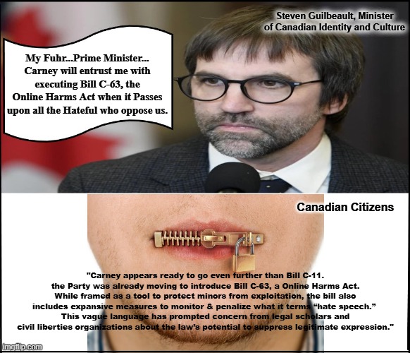 Steven Guilbeault, Minister of Canadian Identity and Culture; My Fuhr...Prime Minister... Carney will entrust me with executing Bill C-63, the Online Harms Act when it Passes upon all the Hateful who oppose us. Canadian Citizens; "Carney appears ready to go even further than Bill C-11. the Party was already moving to introduce Bill C-63, a Online Harms Act.
While framed as a tool to protect minors from exploitation, the bill also includes expansive measures to monitor & penalize what it terms “hate speech.” 
This vague language has prompted concern from legal scholars and civil liberties organizations about the law’s potential to suppress legitimate expression." | made w/ Imgflip meme maker