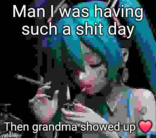 Miku smoking low quality | Man I was having such a shit day; Then grandma showed up ❤️ | image tagged in miku smoking low quality | made w/ Imgflip meme maker