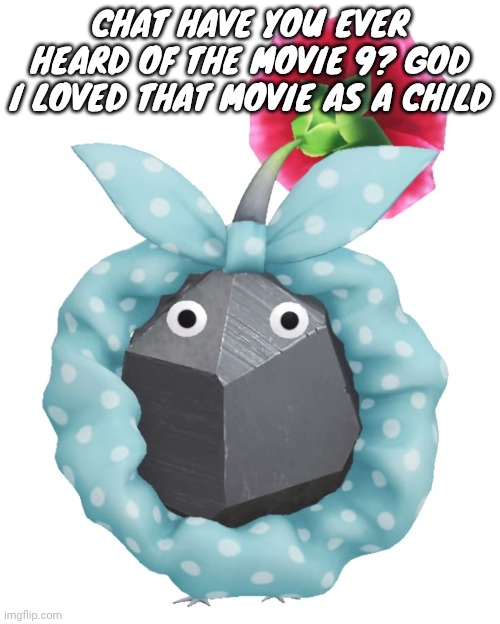 Scrunchie rock pikmin | CHAT HAVE YOU EVER HEARD OF THE MOVIE 9? GOD I LOVED THAT MOVIE AS A CHILD | image tagged in scrunchie rock pikmin | made w/ Imgflip meme maker