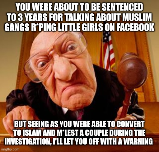 Mean Judge | YOU WERE ABOUT TO BE SENTENCED TO 3 YEARS FOR TALKING ABOUT MUSLIM GANGS R*PING LITTLE GIRLS ON FACEBOOK; BUT SEEING AS YOU WERE ABLE TO CONVERT TO ISLAM AND M*LEST A COUPLE DURING THE INVESTIGATION, I'LL LET YOU OFF WITH A WARNING | image tagged in mean judge | made w/ Imgflip meme maker