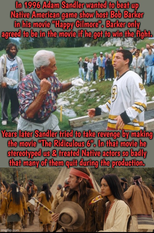 He has also stereotyped Arabs, Asians, Latinos & Africans. | In 1996 Adam Sandler wanted to beat up Native American game show host Bob Barker in his movie "Happy Gilmore". Barker only agreed to be in the movie if he got to win the fight. Years later Sandler tried to take revenge by making
the movie "The Ridiculous 6". In that movie he
stereotyped us & treated Native actors so badly
that many of them quit during the production. | image tagged in bob barker fight,racist,scumbag hollywood,saturday night live,hanukkah,song | made w/ Imgflip meme maker