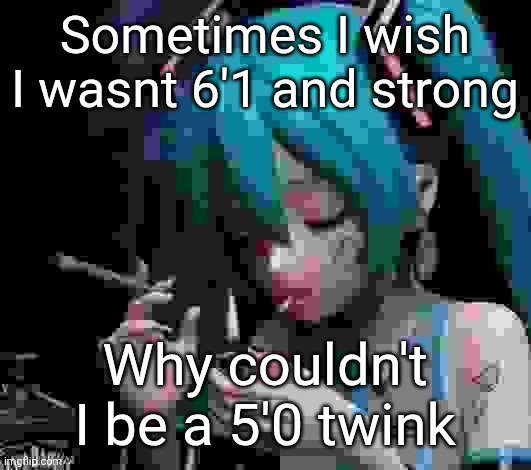 Miku smoking low quality | Sometimes I wish I wasnt 6'1 and strong; Why couldn't I be a 5'0 twink | image tagged in miku smoking low quality | made w/ Imgflip meme maker