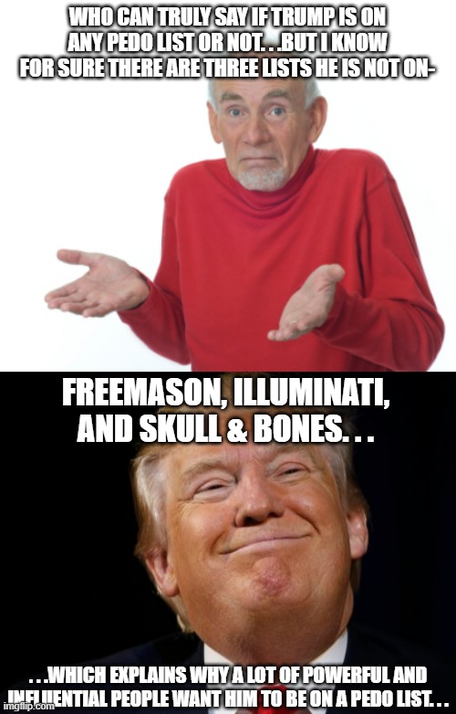 Another reason why Trump is so hated by the elites. . .he doesn't want to join their clubhouses. . | WHO CAN TRULY SAY IF TRUMP IS ON ANY PEDO LIST OR NOT. . .BUT I KNOW FOR SURE THERE ARE THREE LISTS HE IS NOT ON-; FREEMASON, ILLUMINATI, AND SKULL & BONES. . . . . .WHICH EXPLAINS WHY A LOT OF POWERFUL AND INFLUENTIAL PEOPLE WANT HIM TO BE ON A PEDO LIST. . . | image tagged in smug trump,political meme,illuminati,skull and bones,freemasons,memes | made w/ Imgflip meme maker